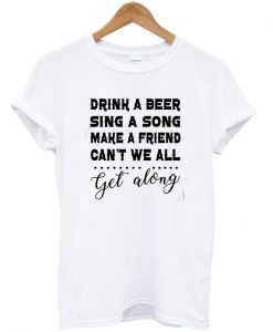 Drink A Beer Sing A Song Make A Friend Can't We All Get Along T-shirt