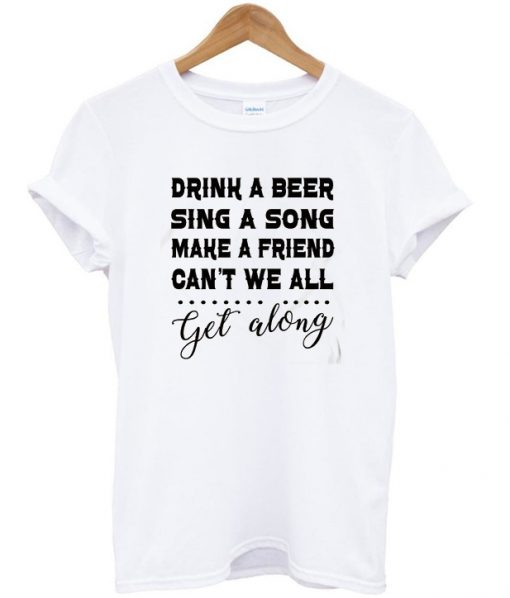 Drink A Beer Sing A Song Make A Friend Can't We All Get Along T-shirt