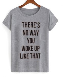 There's No Way You Woke Up Like That Tshirt