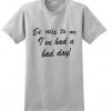 be nice to me i've had a bad day t shirt.jpg