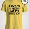 I use To Be Married But I am Better Woman T-shirt