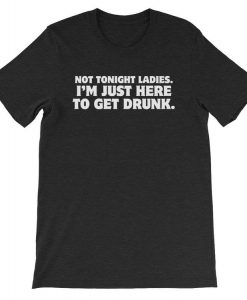 Not Tonight Ladies I am Just Here To Get Drunk T-shirt